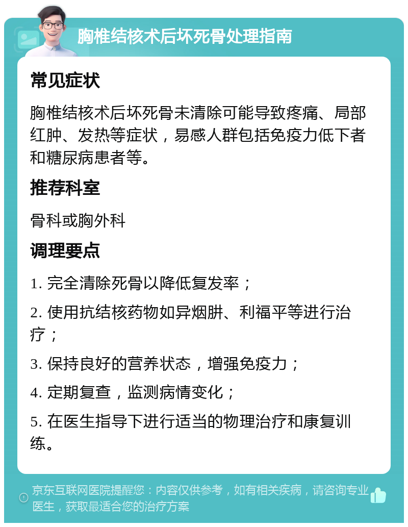 胸椎结核术后坏死骨处理指南 常见症状 胸椎结核术后坏死骨未清除可能导致疼痛、局部红肿、发热等症状，易感人群包括免疫力低下者和糖尿病患者等。 推荐科室 骨科或胸外科 调理要点 1. 完全清除死骨以降低复发率； 2. 使用抗结核药物如异烟肼、利福平等进行治疗； 3. 保持良好的营养状态，增强免疫力； 4. 定期复查，监测病情变化； 5. 在医生指导下进行适当的物理治疗和康复训练。