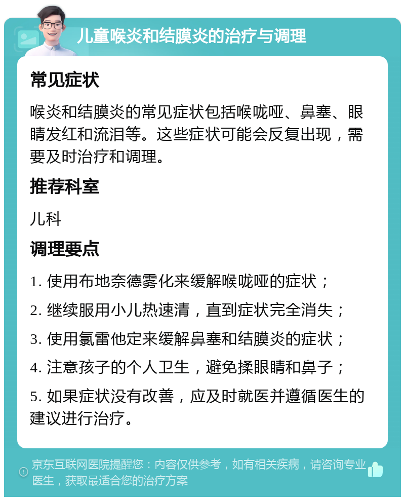 儿童喉炎和结膜炎的治疗与调理 常见症状 喉炎和结膜炎的常见症状包括喉咙哑、鼻塞、眼睛发红和流泪等。这些症状可能会反复出现，需要及时治疗和调理。 推荐科室 儿科 调理要点 1. 使用布地奈德雾化来缓解喉咙哑的症状； 2. 继续服用小儿热速清，直到症状完全消失； 3. 使用氯雷他定来缓解鼻塞和结膜炎的症状； 4. 注意孩子的个人卫生，避免揉眼睛和鼻子； 5. 如果症状没有改善，应及时就医并遵循医生的建议进行治疗。