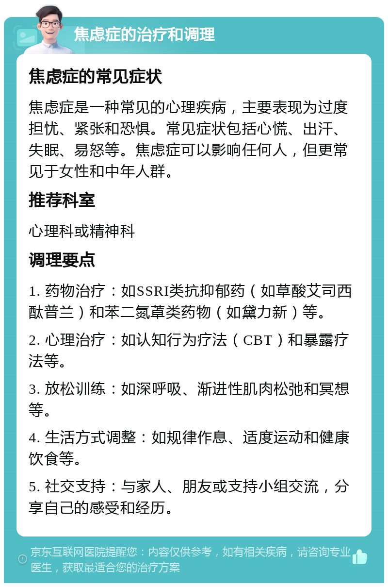 焦虑症的治疗和调理 焦虑症的常见症状 焦虑症是一种常见的心理疾病，主要表现为过度担忧、紧张和恐惧。常见症状包括心慌、出汗、失眠、易怒等。焦虑症可以影响任何人，但更常见于女性和中年人群。 推荐科室 心理科或精神科 调理要点 1. 药物治疗：如SSRI类抗抑郁药（如草酸艾司西酞普兰）和苯二氮䓬类药物（如黛力新）等。 2. 心理治疗：如认知行为疗法（CBT）和暴露疗法等。 3. 放松训练：如深呼吸、渐进性肌肉松弛和冥想等。 4. 生活方式调整：如规律作息、适度运动和健康饮食等。 5. 社交支持：与家人、朋友或支持小组交流，分享自己的感受和经历。