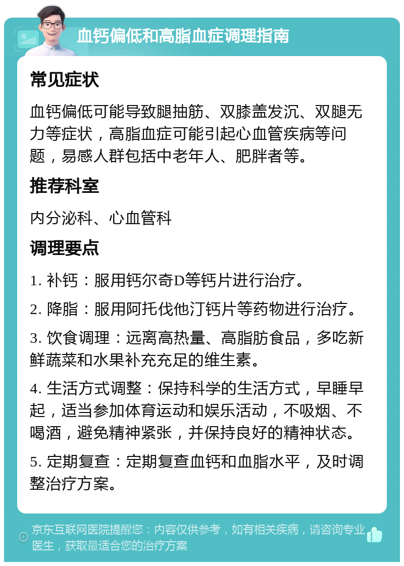 血钙偏低和高脂血症调理指南 常见症状 血钙偏低可能导致腿抽筋、双膝盖发沉、双腿无力等症状，高脂血症可能引起心血管疾病等问题，易感人群包括中老年人、肥胖者等。 推荐科室 内分泌科、心血管科 调理要点 1. 补钙：服用钙尔奇D等钙片进行治疗。 2. 降脂：服用阿托伐他汀钙片等药物进行治疗。 3. 饮食调理：远离高热量、高脂肪食品，多吃新鲜蔬菜和水果补充充足的维生素。 4. 生活方式调整：保持科学的生活方式，早睡早起，适当参加体育运动和娱乐活动，不吸烟、不喝酒，避免精神紧张，并保持良好的精神状态。 5. 定期复查：定期复查血钙和血脂水平，及时调整治疗方案。