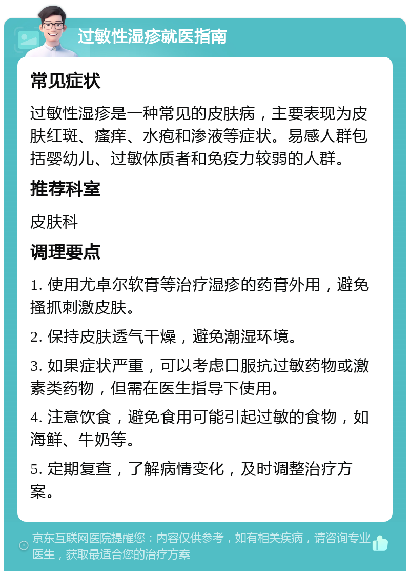 过敏性湿疹就医指南 常见症状 过敏性湿疹是一种常见的皮肤病，主要表现为皮肤红斑、瘙痒、水疱和渗液等症状。易感人群包括婴幼儿、过敏体质者和免疫力较弱的人群。 推荐科室 皮肤科 调理要点 1. 使用尤卓尔软膏等治疗湿疹的药膏外用，避免搔抓刺激皮肤。 2. 保持皮肤透气干燥，避免潮湿环境。 3. 如果症状严重，可以考虑口服抗过敏药物或激素类药物，但需在医生指导下使用。 4. 注意饮食，避免食用可能引起过敏的食物，如海鲜、牛奶等。 5. 定期复查，了解病情变化，及时调整治疗方案。