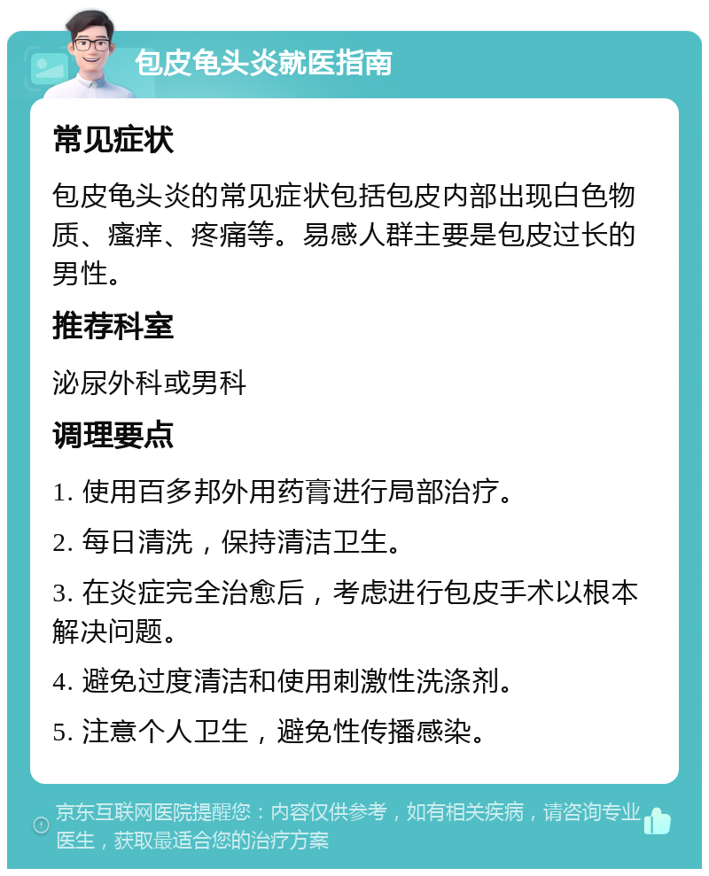 包皮龟头炎就医指南 常见症状 包皮龟头炎的常见症状包括包皮内部出现白色物质、瘙痒、疼痛等。易感人群主要是包皮过长的男性。 推荐科室 泌尿外科或男科 调理要点 1. 使用百多邦外用药膏进行局部治疗。 2. 每日清洗，保持清洁卫生。 3. 在炎症完全治愈后，考虑进行包皮手术以根本解决问题。 4. 避免过度清洁和使用刺激性洗涤剂。 5. 注意个人卫生，避免性传播感染。