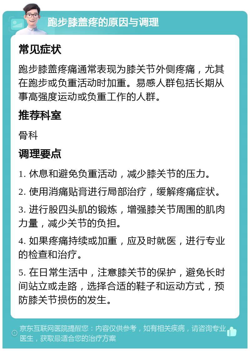 跑步膝盖疼的原因与调理 常见症状 跑步膝盖疼痛通常表现为膝关节外侧疼痛，尤其在跑步或负重活动时加重。易感人群包括长期从事高强度运动或负重工作的人群。 推荐科室 骨科 调理要点 1. 休息和避免负重活动，减少膝关节的压力。 2. 使用消痛贴膏进行局部治疗，缓解疼痛症状。 3. 进行股四头肌的锻炼，增强膝关节周围的肌肉力量，减少关节的负担。 4. 如果疼痛持续或加重，应及时就医，进行专业的检查和治疗。 5. 在日常生活中，注意膝关节的保护，避免长时间站立或走路，选择合适的鞋子和运动方式，预防膝关节损伤的发生。