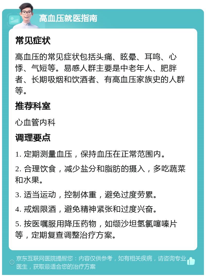 高血压就医指南 常见症状 高血压的常见症状包括头痛、眩晕、耳鸣、心悸、气短等。易感人群主要是中老年人、肥胖者、长期吸烟和饮酒者、有高血压家族史的人群等。 推荐科室 心血管内科 调理要点 1. 定期测量血压，保持血压在正常范围内。 2. 合理饮食，减少盐分和脂肪的摄入，多吃蔬菜和水果。 3. 适当运动，控制体重，避免过度劳累。 4. 戒烟限酒，避免精神紧张和过度兴奋。 5. 按医嘱服用降压药物，如缬沙坦氢氯噻嗪片等，定期复查调整治疗方案。