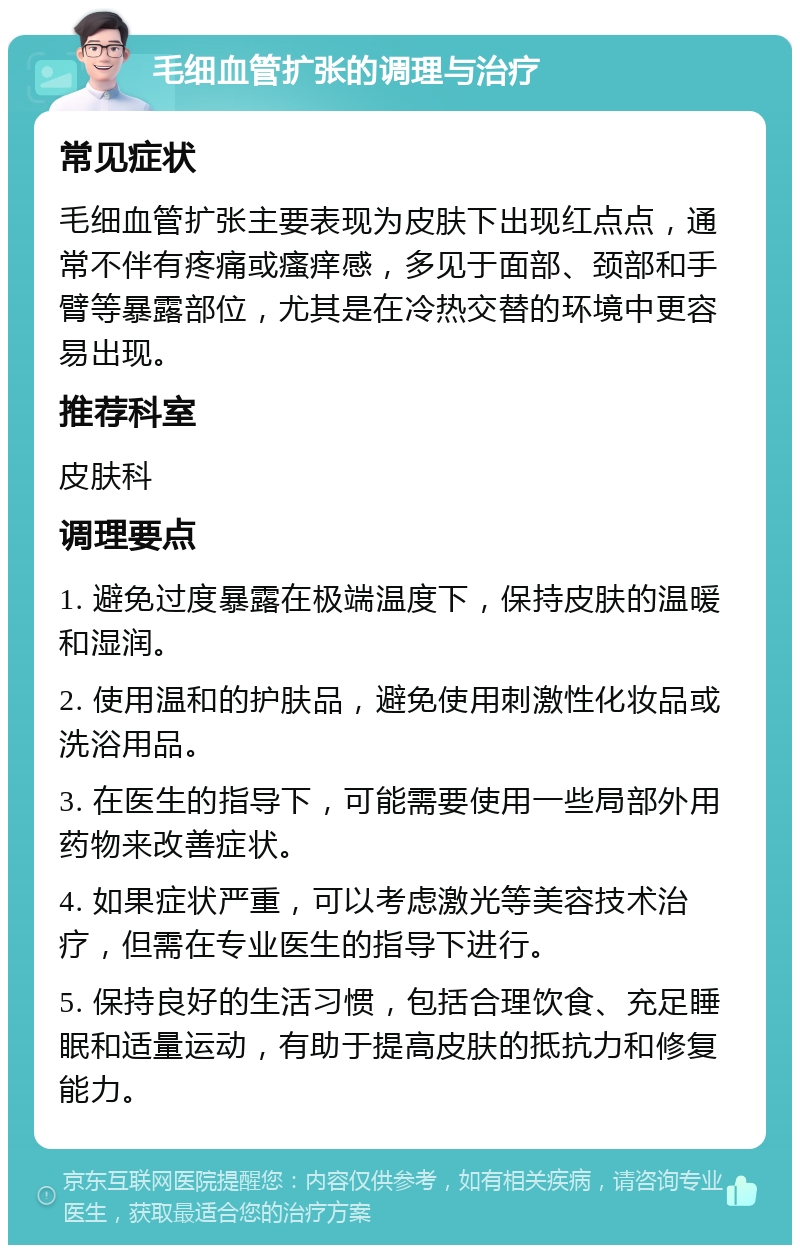 毛细血管扩张的调理与治疗 常见症状 毛细血管扩张主要表现为皮肤下出现红点点，通常不伴有疼痛或瘙痒感，多见于面部、颈部和手臂等暴露部位，尤其是在冷热交替的环境中更容易出现。 推荐科室 皮肤科 调理要点 1. 避免过度暴露在极端温度下，保持皮肤的温暖和湿润。 2. 使用温和的护肤品，避免使用刺激性化妆品或洗浴用品。 3. 在医生的指导下，可能需要使用一些局部外用药物来改善症状。 4. 如果症状严重，可以考虑激光等美容技术治疗，但需在专业医生的指导下进行。 5. 保持良好的生活习惯，包括合理饮食、充足睡眠和适量运动，有助于提高皮肤的抵抗力和修复能力。