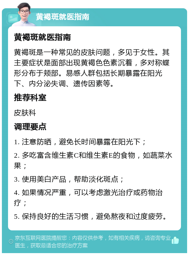 黄褐斑就医指南 黄褐斑就医指南 黄褐斑是一种常见的皮肤问题，多见于女性。其主要症状是面部出现黄褐色色素沉着，多对称蝶形分布于颊部。易感人群包括长期暴露在阳光下、内分泌失调、遗传因素等。 推荐科室 皮肤科 调理要点 1. 注意防晒，避免长时间暴露在阳光下； 2. 多吃富含维生素C和维生素E的食物，如蔬菜水果； 3. 使用美白产品，帮助淡化斑点； 4. 如果情况严重，可以考虑激光治疗或药物治疗； 5. 保持良好的生活习惯，避免熬夜和过度疲劳。