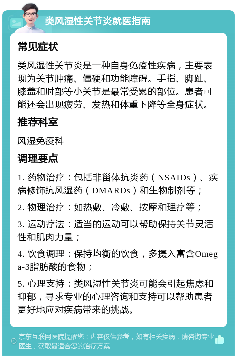 类风湿性关节炎就医指南 常见症状 类风湿性关节炎是一种自身免疫性疾病，主要表现为关节肿痛、僵硬和功能障碍。手指、脚趾、膝盖和肘部等小关节是最常受累的部位。患者可能还会出现疲劳、发热和体重下降等全身症状。 推荐科室 风湿免疫科 调理要点 1. 药物治疗：包括非甾体抗炎药（NSAIDs）、疾病修饰抗风湿药（DMARDs）和生物制剂等； 2. 物理治疗：如热敷、冷敷、按摩和理疗等； 3. 运动疗法：适当的运动可以帮助保持关节灵活性和肌肉力量； 4. 饮食调理：保持均衡的饮食，多摄入富含Omega-3脂肪酸的食物； 5. 心理支持：类风湿性关节炎可能会引起焦虑和抑郁，寻求专业的心理咨询和支持可以帮助患者更好地应对疾病带来的挑战。