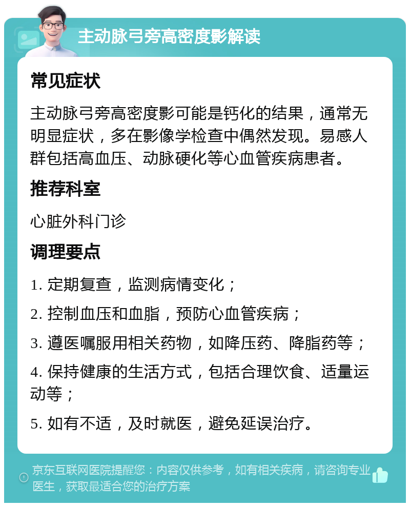 主动脉弓旁高密度影解读 常见症状 主动脉弓旁高密度影可能是钙化的结果，通常无明显症状，多在影像学检查中偶然发现。易感人群包括高血压、动脉硬化等心血管疾病患者。 推荐科室 心脏外科门诊 调理要点 1. 定期复查，监测病情变化； 2. 控制血压和血脂，预防心血管疾病； 3. 遵医嘱服用相关药物，如降压药、降脂药等； 4. 保持健康的生活方式，包括合理饮食、适量运动等； 5. 如有不适，及时就医，避免延误治疗。