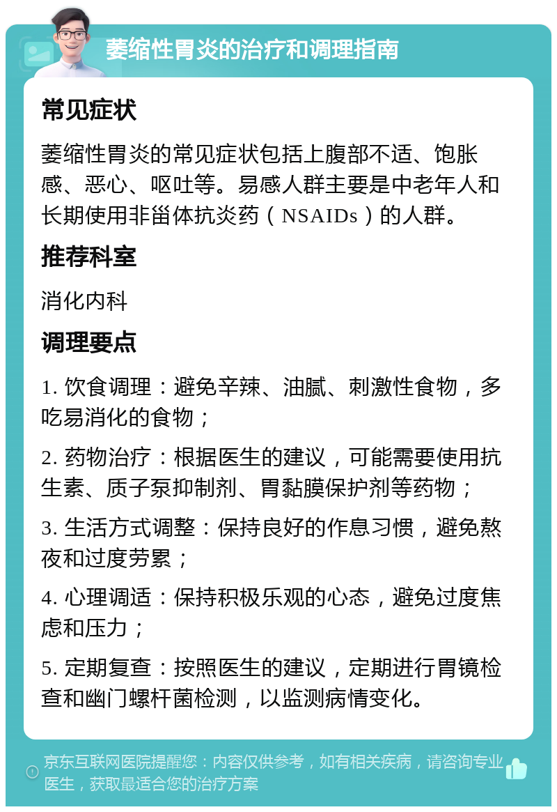 萎缩性胃炎的治疗和调理指南 常见症状 萎缩性胃炎的常见症状包括上腹部不适、饱胀感、恶心、呕吐等。易感人群主要是中老年人和长期使用非甾体抗炎药（NSAIDs）的人群。 推荐科室 消化内科 调理要点 1. 饮食调理：避免辛辣、油腻、刺激性食物，多吃易消化的食物； 2. 药物治疗：根据医生的建议，可能需要使用抗生素、质子泵抑制剂、胃黏膜保护剂等药物； 3. 生活方式调整：保持良好的作息习惯，避免熬夜和过度劳累； 4. 心理调适：保持积极乐观的心态，避免过度焦虑和压力； 5. 定期复查：按照医生的建议，定期进行胃镜检查和幽门螺杆菌检测，以监测病情变化。