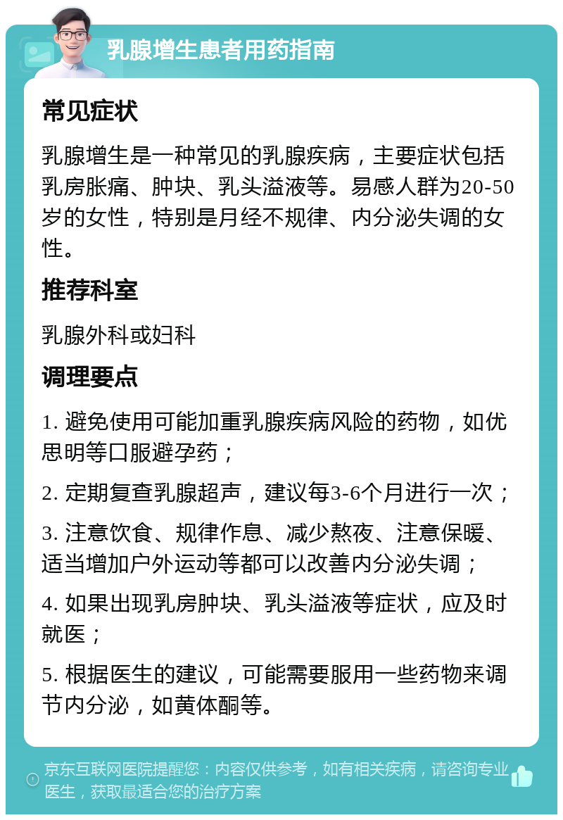 乳腺增生患者用药指南 常见症状 乳腺增生是一种常见的乳腺疾病，主要症状包括乳房胀痛、肿块、乳头溢液等。易感人群为20-50岁的女性，特别是月经不规律、内分泌失调的女性。 推荐科室 乳腺外科或妇科 调理要点 1. 避免使用可能加重乳腺疾病风险的药物，如优思明等口服避孕药； 2. 定期复查乳腺超声，建议每3-6个月进行一次； 3. 注意饮食、规律作息、减少熬夜、注意保暖、适当增加户外运动等都可以改善内分泌失调； 4. 如果出现乳房肿块、乳头溢液等症状，应及时就医； 5. 根据医生的建议，可能需要服用一些药物来调节内分泌，如黄体酮等。