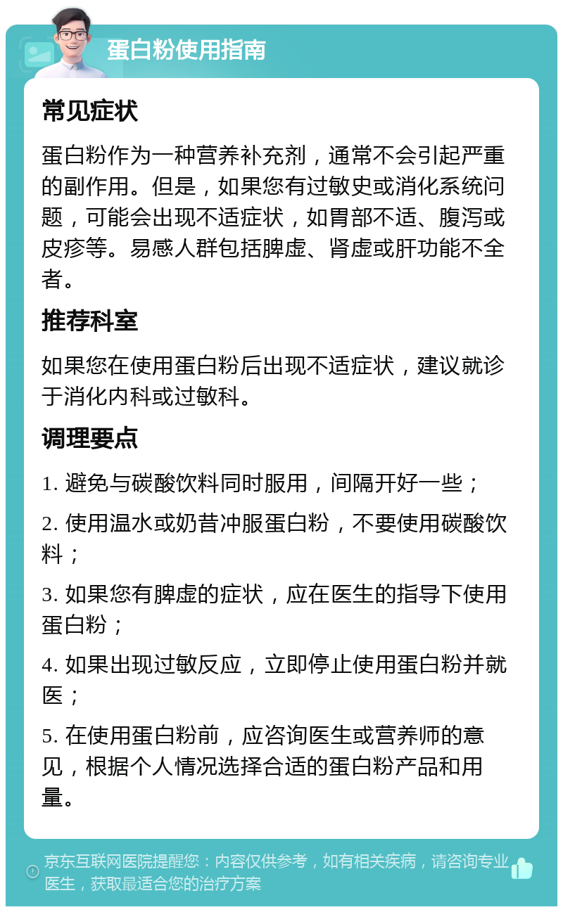 蛋白粉使用指南 常见症状 蛋白粉作为一种营养补充剂，通常不会引起严重的副作用。但是，如果您有过敏史或消化系统问题，可能会出现不适症状，如胃部不适、腹泻或皮疹等。易感人群包括脾虚、肾虚或肝功能不全者。 推荐科室 如果您在使用蛋白粉后出现不适症状，建议就诊于消化内科或过敏科。 调理要点 1. 避免与碳酸饮料同时服用，间隔开好一些； 2. 使用温水或奶昔冲服蛋白粉，不要使用碳酸饮料； 3. 如果您有脾虚的症状，应在医生的指导下使用蛋白粉； 4. 如果出现过敏反应，立即停止使用蛋白粉并就医； 5. 在使用蛋白粉前，应咨询医生或营养师的意见，根据个人情况选择合适的蛋白粉产品和用量。