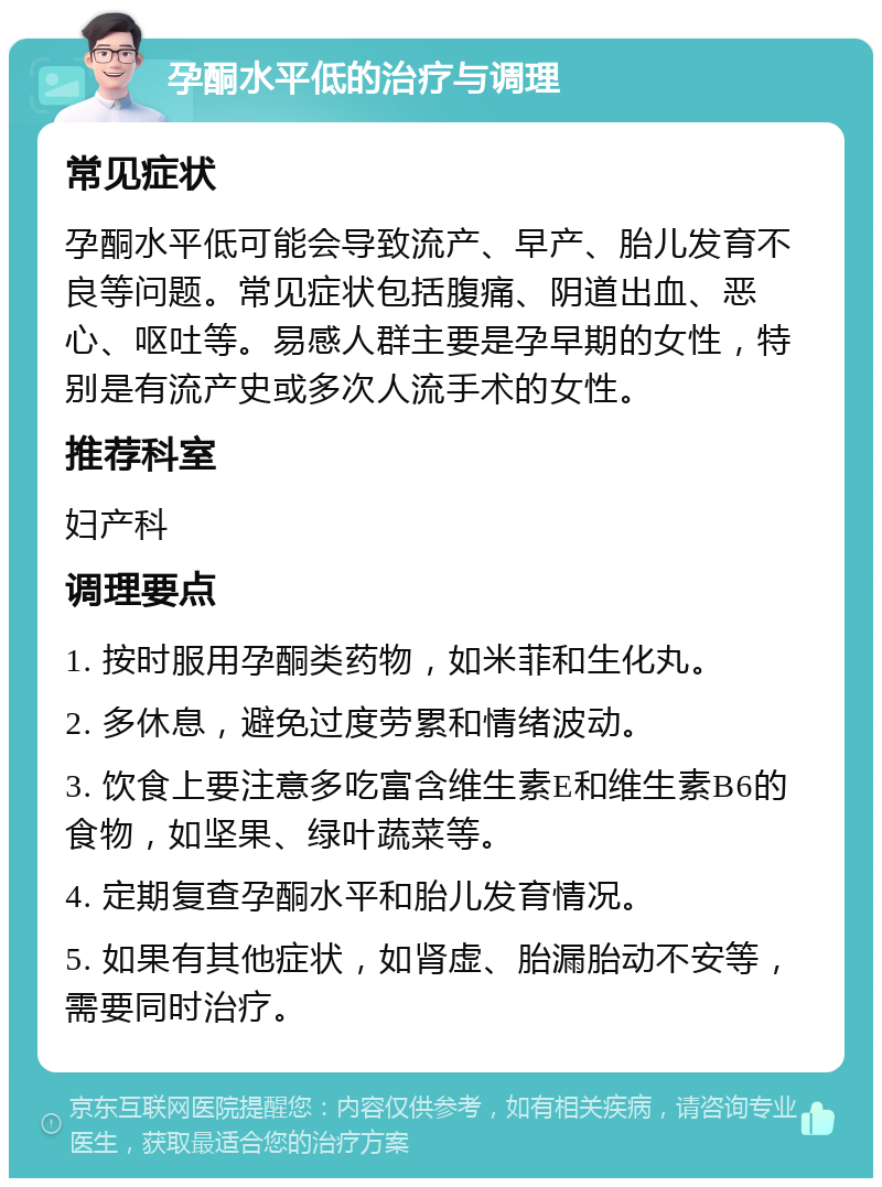 孕酮水平低的治疗与调理 常见症状 孕酮水平低可能会导致流产、早产、胎儿发育不良等问题。常见症状包括腹痛、阴道出血、恶心、呕吐等。易感人群主要是孕早期的女性，特别是有流产史或多次人流手术的女性。 推荐科室 妇产科 调理要点 1. 按时服用孕酮类药物，如米菲和生化丸。 2. 多休息，避免过度劳累和情绪波动。 3. 饮食上要注意多吃富含维生素E和维生素B6的食物，如坚果、绿叶蔬菜等。 4. 定期复查孕酮水平和胎儿发育情况。 5. 如果有其他症状，如肾虚、胎漏胎动不安等，需要同时治疗。