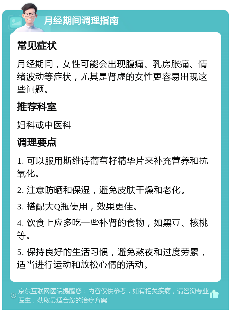 月经期间调理指南 常见症状 月经期间，女性可能会出现腹痛、乳房胀痛、情绪波动等症状，尤其是肾虚的女性更容易出现这些问题。 推荐科室 妇科或中医科 调理要点 1. 可以服用斯维诗葡萄籽精华片来补充营养和抗氧化。 2. 注意防晒和保湿，避免皮肤干燥和老化。 3. 搭配大Q瓶使用，效果更佳。 4. 饮食上应多吃一些补肾的食物，如黑豆、核桃等。 5. 保持良好的生活习惯，避免熬夜和过度劳累，适当进行运动和放松心情的活动。