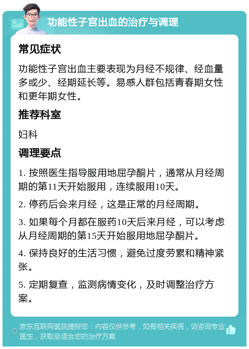 功能性子宫出血的治疗与调理 常见症状 功能性子宫出血主要表现为月经不规律、经血量多或少、经期延长等。易感人群包括青春期女性和更年期女性。 推荐科室 妇科 调理要点 1. 按照医生指导服用地屈孕酮片，通常从月经周期的第11天开始服用，连续服用10天。 2. 停药后会来月经，这是正常的月经周期。 3. 如果每个月都在服药10天后来月经，可以考虑从月经周期的第15天开始服用地屈孕酮片。 4. 保持良好的生活习惯，避免过度劳累和精神紧张。 5. 定期复查，监测病情变化，及时调整治疗方案。