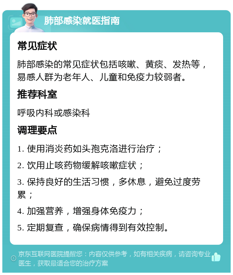 肺部感染就医指南 常见症状 肺部感染的常见症状包括咳嗽、黄痰、发热等，易感人群为老年人、儿童和免疫力较弱者。 推荐科室 呼吸内科或感染科 调理要点 1. 使用消炎药如头孢克洛进行治疗； 2. 饮用止咳药物缓解咳嗽症状； 3. 保持良好的生活习惯，多休息，避免过度劳累； 4. 加强营养，增强身体免疫力； 5. 定期复查，确保病情得到有效控制。