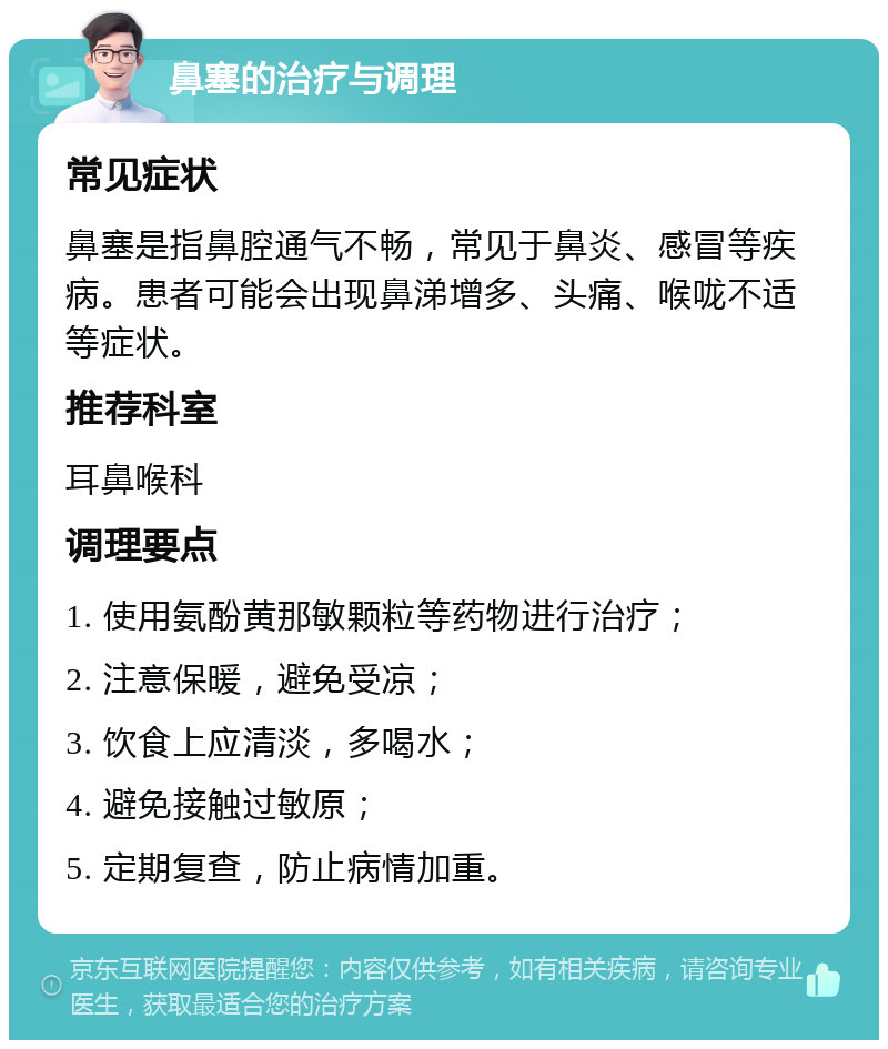 鼻塞的治疗与调理 常见症状 鼻塞是指鼻腔通气不畅，常见于鼻炎、感冒等疾病。患者可能会出现鼻涕增多、头痛、喉咙不适等症状。 推荐科室 耳鼻喉科 调理要点 1. 使用氨酚黄那敏颗粒等药物进行治疗； 2. 注意保暖，避免受凉； 3. 饮食上应清淡，多喝水； 4. 避免接触过敏原； 5. 定期复查，防止病情加重。