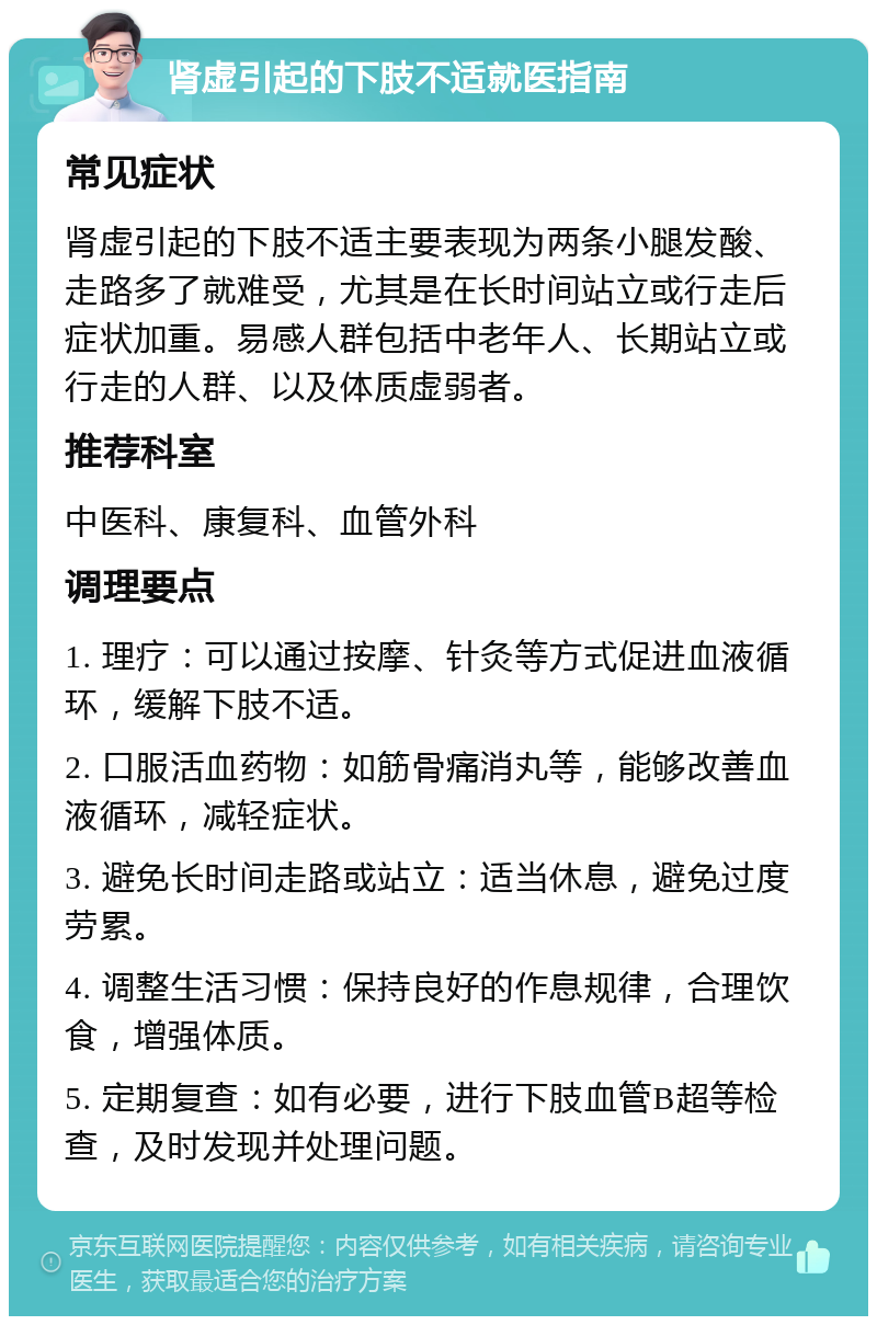 肾虚引起的下肢不适就医指南 常见症状 肾虚引起的下肢不适主要表现为两条小腿发酸、走路多了就难受，尤其是在长时间站立或行走后症状加重。易感人群包括中老年人、长期站立或行走的人群、以及体质虚弱者。 推荐科室 中医科、康复科、血管外科 调理要点 1. 理疗：可以通过按摩、针灸等方式促进血液循环，缓解下肢不适。 2. 口服活血药物：如筋骨痛消丸等，能够改善血液循环，减轻症状。 3. 避免长时间走路或站立：适当休息，避免过度劳累。 4. 调整生活习惯：保持良好的作息规律，合理饮食，增强体质。 5. 定期复查：如有必要，进行下肢血管B超等检查，及时发现并处理问题。