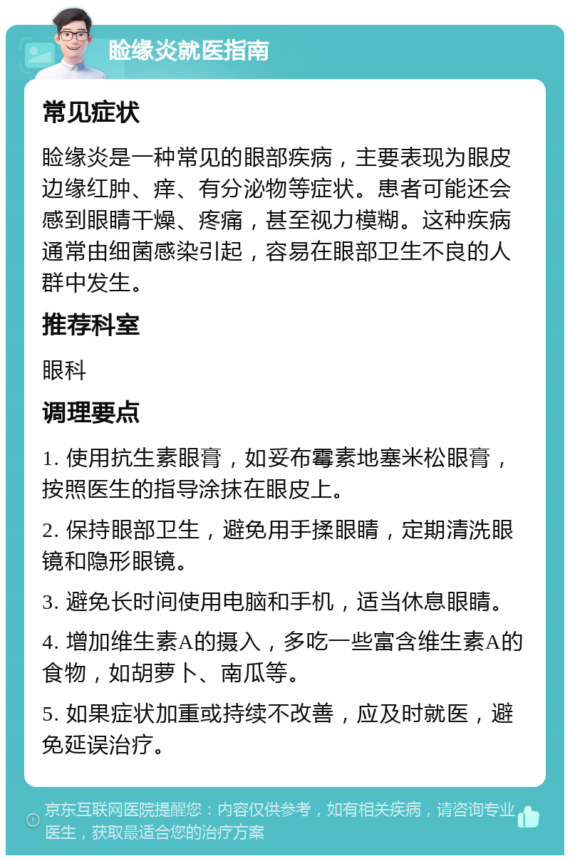 睑缘炎就医指南 常见症状 睑缘炎是一种常见的眼部疾病，主要表现为眼皮边缘红肿、痒、有分泌物等症状。患者可能还会感到眼睛干燥、疼痛，甚至视力模糊。这种疾病通常由细菌感染引起，容易在眼部卫生不良的人群中发生。 推荐科室 眼科 调理要点 1. 使用抗生素眼膏，如妥布霉素地塞米松眼膏，按照医生的指导涂抹在眼皮上。 2. 保持眼部卫生，避免用手揉眼睛，定期清洗眼镜和隐形眼镜。 3. 避免长时间使用电脑和手机，适当休息眼睛。 4. 增加维生素A的摄入，多吃一些富含维生素A的食物，如胡萝卜、南瓜等。 5. 如果症状加重或持续不改善，应及时就医，避免延误治疗。