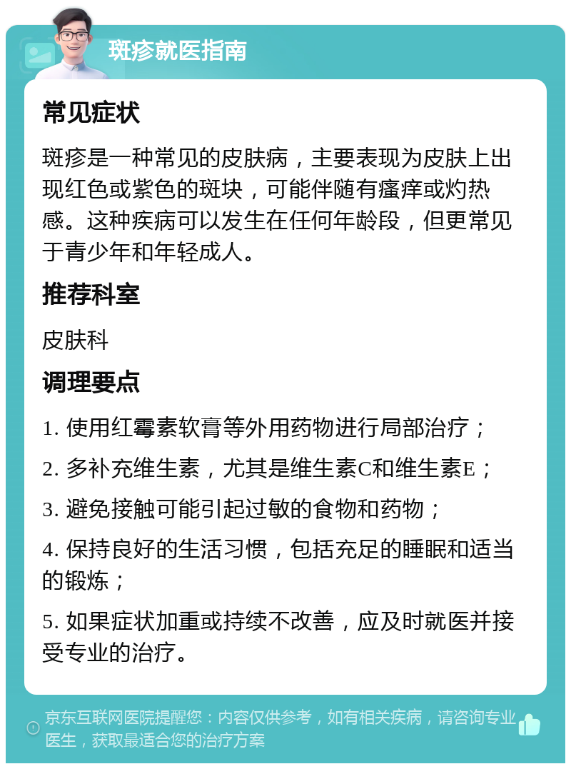 斑疹就医指南 常见症状 斑疹是一种常见的皮肤病，主要表现为皮肤上出现红色或紫色的斑块，可能伴随有瘙痒或灼热感。这种疾病可以发生在任何年龄段，但更常见于青少年和年轻成人。 推荐科室 皮肤科 调理要点 1. 使用红霉素软膏等外用药物进行局部治疗； 2. 多补充维生素，尤其是维生素C和维生素E； 3. 避免接触可能引起过敏的食物和药物； 4. 保持良好的生活习惯，包括充足的睡眠和适当的锻炼； 5. 如果症状加重或持续不改善，应及时就医并接受专业的治疗。