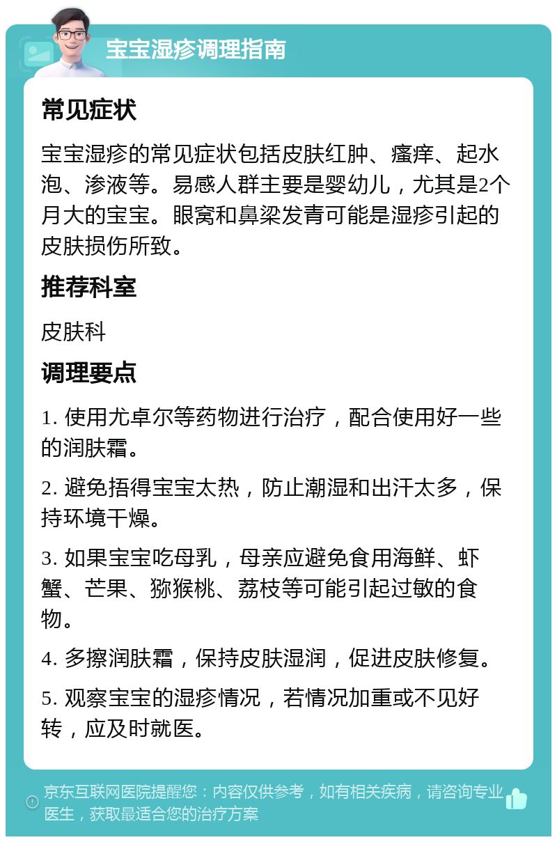 宝宝湿疹调理指南 常见症状 宝宝湿疹的常见症状包括皮肤红肿、瘙痒、起水泡、渗液等。易感人群主要是婴幼儿，尤其是2个月大的宝宝。眼窝和鼻梁发青可能是湿疹引起的皮肤损伤所致。 推荐科室 皮肤科 调理要点 1. 使用尤卓尔等药物进行治疗，配合使用好一些的润肤霜。 2. 避免捂得宝宝太热，防止潮湿和出汗太多，保持环境干燥。 3. 如果宝宝吃母乳，母亲应避免食用海鲜、虾蟹、芒果、猕猴桃、荔枝等可能引起过敏的食物。 4. 多擦润肤霜，保持皮肤湿润，促进皮肤修复。 5. 观察宝宝的湿疹情况，若情况加重或不见好转，应及时就医。