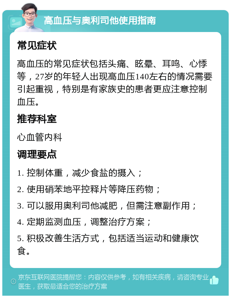 高血压与奥利司他使用指南 常见症状 高血压的常见症状包括头痛、眩晕、耳鸣、心悸等，27岁的年轻人出现高血压140左右的情况需要引起重视，特别是有家族史的患者更应注意控制血压。 推荐科室 心血管内科 调理要点 1. 控制体重，减少食盐的摄入； 2. 使用硝苯地平控释片等降压药物； 3. 可以服用奥利司他减肥，但需注意副作用； 4. 定期监测血压，调整治疗方案； 5. 积极改善生活方式，包括适当运动和健康饮食。