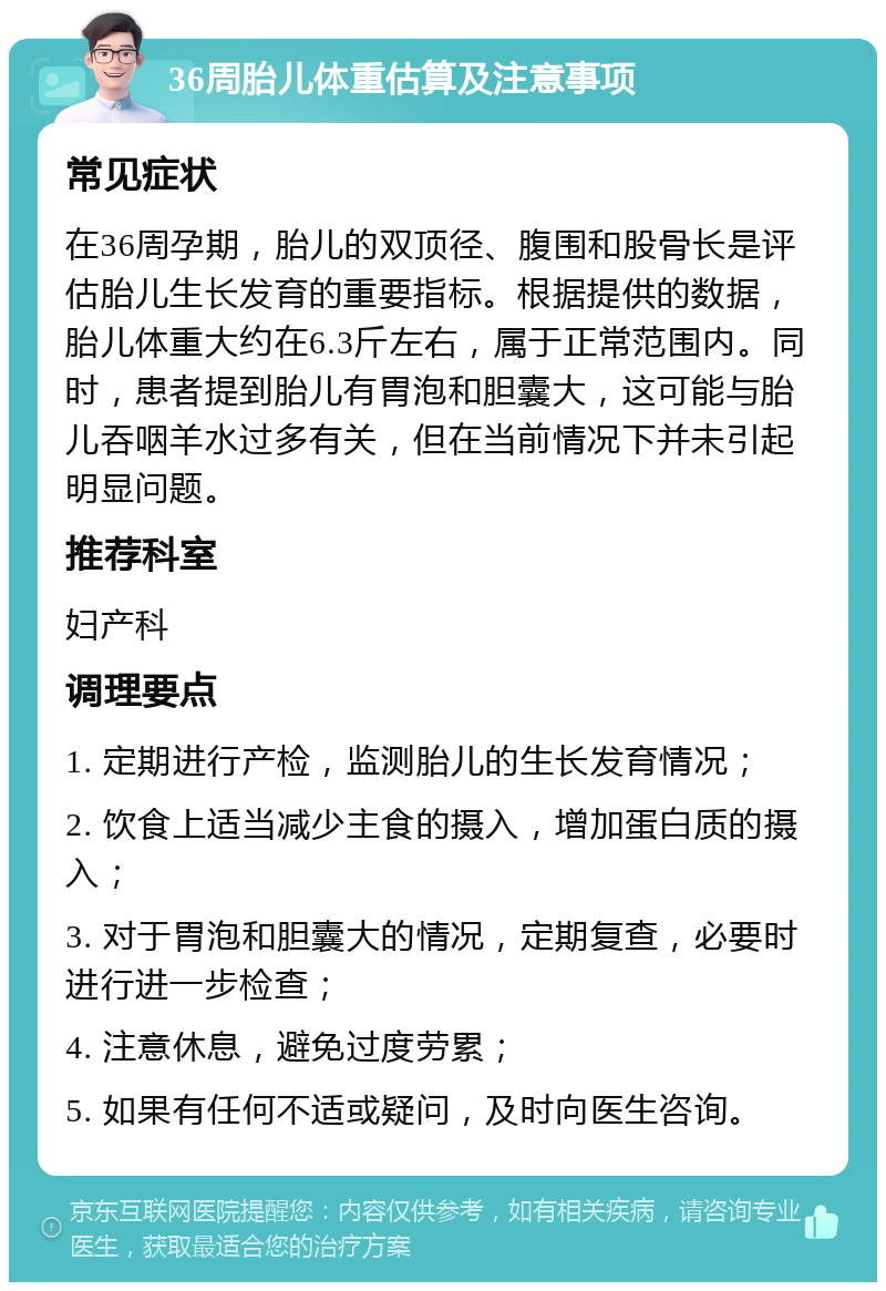 36周胎儿体重估算及注意事项 常见症状 在36周孕期，胎儿的双顶径、腹围和股骨长是评估胎儿生长发育的重要指标。根据提供的数据，胎儿体重大约在6.3斤左右，属于正常范围内。同时，患者提到胎儿有胃泡和胆囊大，这可能与胎儿吞咽羊水过多有关，但在当前情况下并未引起明显问题。 推荐科室 妇产科 调理要点 1. 定期进行产检，监测胎儿的生长发育情况； 2. 饮食上适当减少主食的摄入，增加蛋白质的摄入； 3. 对于胃泡和胆囊大的情况，定期复查，必要时进行进一步检查； 4. 注意休息，避免过度劳累； 5. 如果有任何不适或疑问，及时向医生咨询。