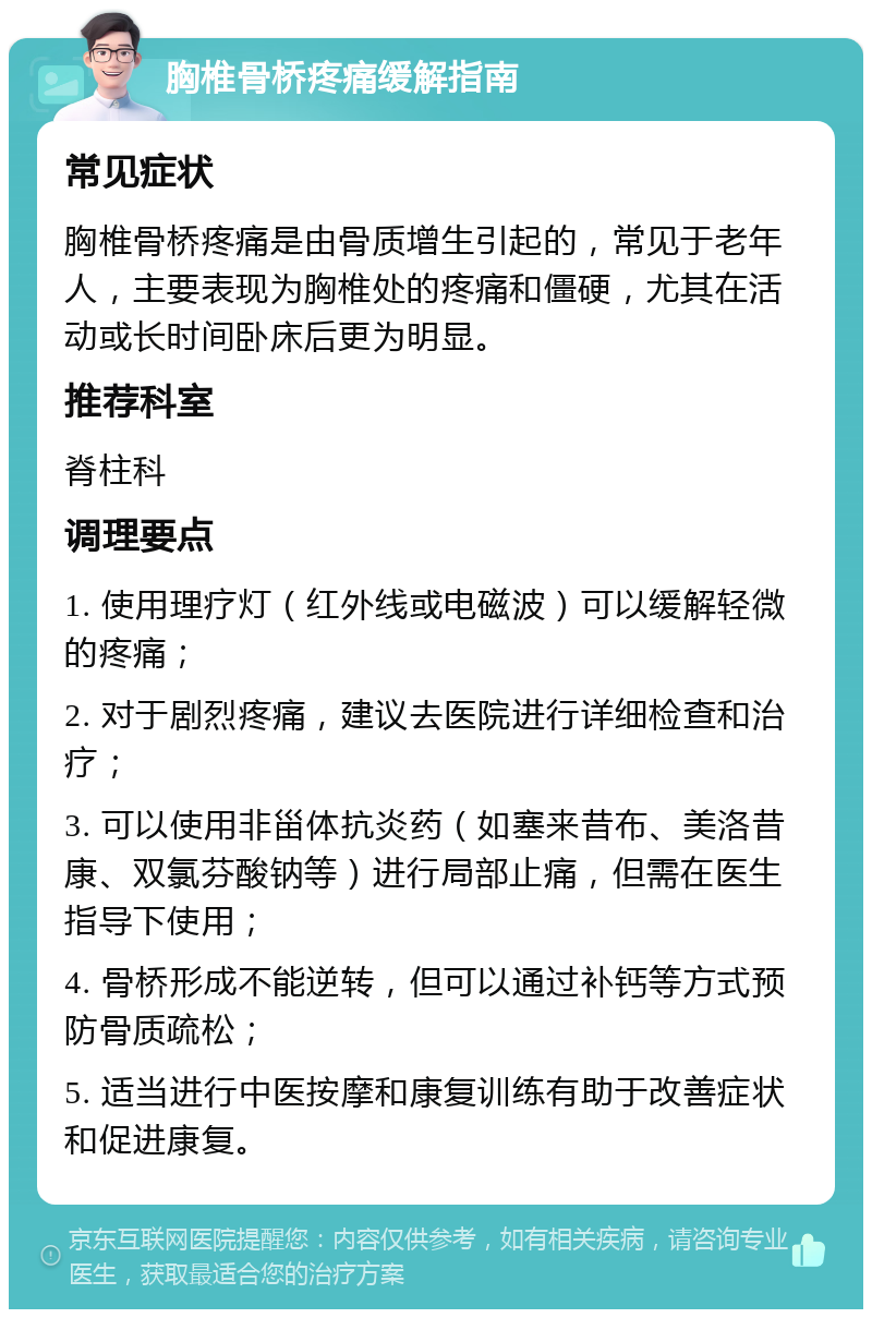 胸椎骨桥疼痛缓解指南 常见症状 胸椎骨桥疼痛是由骨质增生引起的，常见于老年人，主要表现为胸椎处的疼痛和僵硬，尤其在活动或长时间卧床后更为明显。 推荐科室 脊柱科 调理要点 1. 使用理疗灯（红外线或电磁波）可以缓解轻微的疼痛； 2. 对于剧烈疼痛，建议去医院进行详细检查和治疗； 3. 可以使用非甾体抗炎药（如塞来昔布、美洛昔康、双氯芬酸钠等）进行局部止痛，但需在医生指导下使用； 4. 骨桥形成不能逆转，但可以通过补钙等方式预防骨质疏松； 5. 适当进行中医按摩和康复训练有助于改善症状和促进康复。