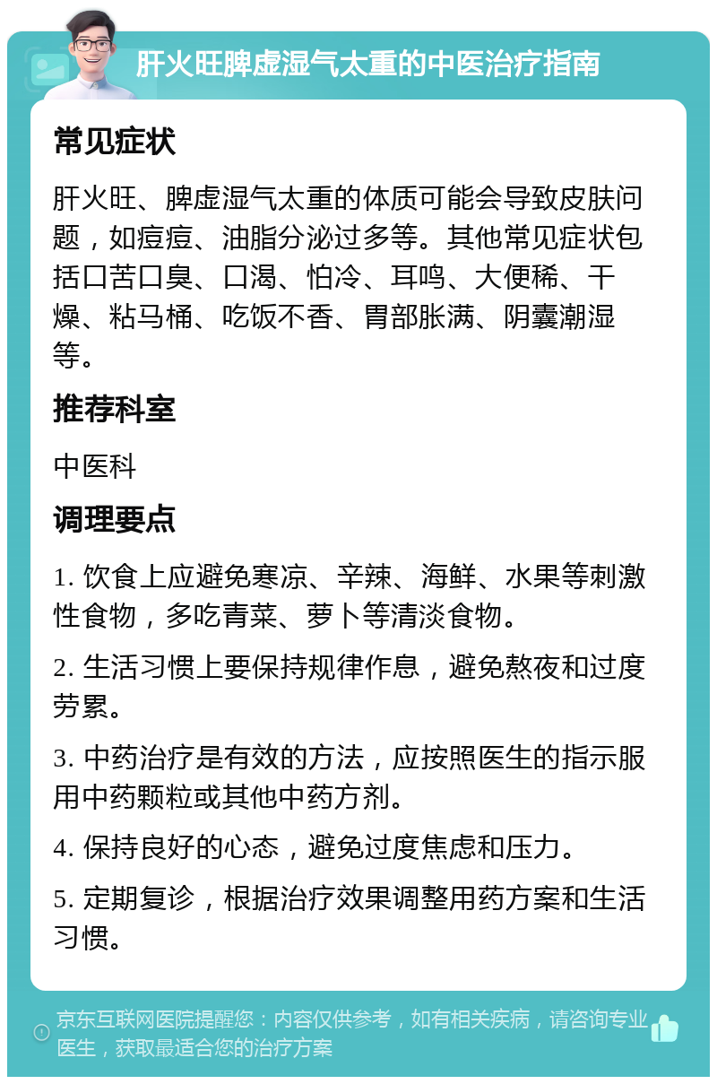 肝火旺脾虚湿气太重的中医治疗指南 常见症状 肝火旺、脾虚湿气太重的体质可能会导致皮肤问题，如痘痘、油脂分泌过多等。其他常见症状包括口苦口臭、口渴、怕冷、耳鸣、大便稀、干燥、粘马桶、吃饭不香、胃部胀满、阴囊潮湿等。 推荐科室 中医科 调理要点 1. 饮食上应避免寒凉、辛辣、海鲜、水果等刺激性食物，多吃青菜、萝卜等清淡食物。 2. 生活习惯上要保持规律作息，避免熬夜和过度劳累。 3. 中药治疗是有效的方法，应按照医生的指示服用中药颗粒或其他中药方剂。 4. 保持良好的心态，避免过度焦虑和压力。 5. 定期复诊，根据治疗效果调整用药方案和生活习惯。