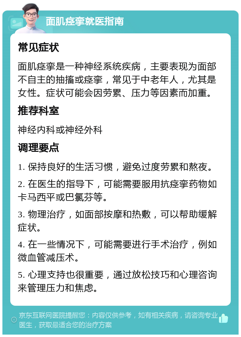 面肌痉挛就医指南 常见症状 面肌痉挛是一种神经系统疾病，主要表现为面部不自主的抽搐或痉挛，常见于中老年人，尤其是女性。症状可能会因劳累、压力等因素而加重。 推荐科室 神经内科或神经外科 调理要点 1. 保持良好的生活习惯，避免过度劳累和熬夜。 2. 在医生的指导下，可能需要服用抗痉挛药物如卡马西平或巴氯芬等。 3. 物理治疗，如面部按摩和热敷，可以帮助缓解症状。 4. 在一些情况下，可能需要进行手术治疗，例如微血管减压术。 5. 心理支持也很重要，通过放松技巧和心理咨询来管理压力和焦虑。