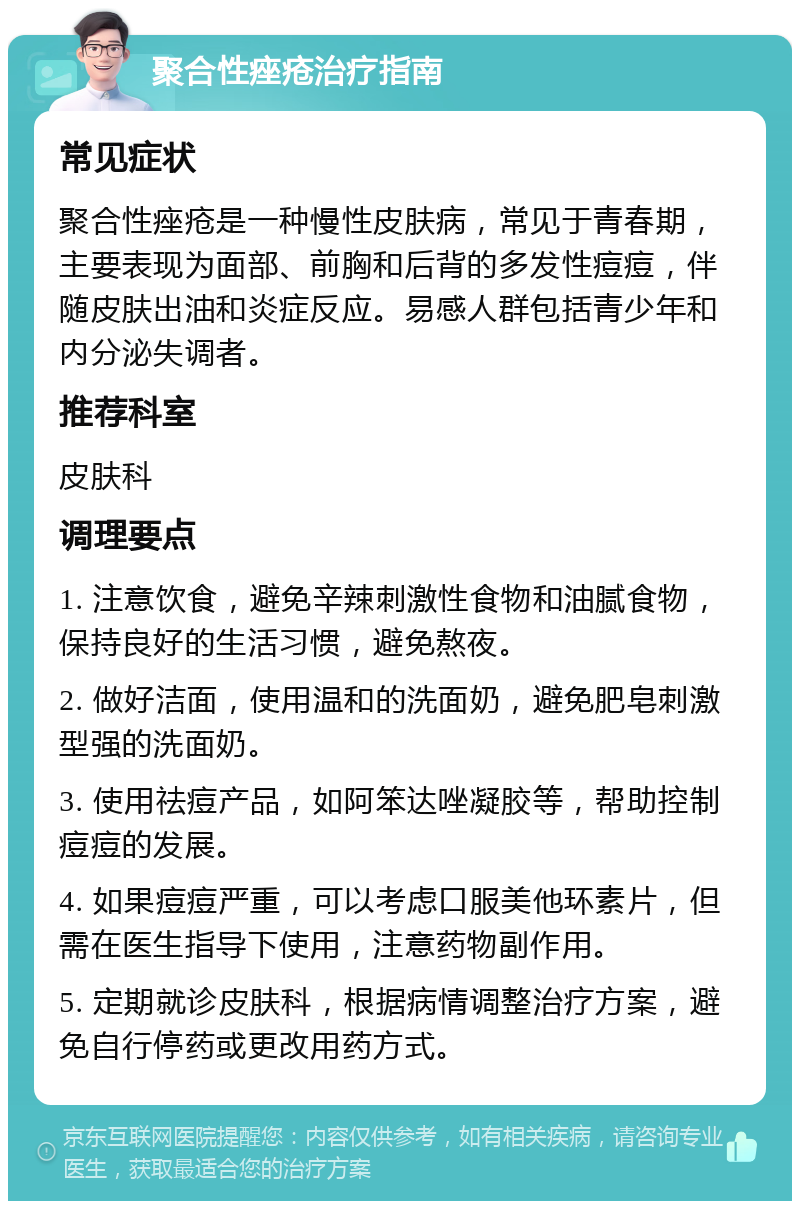 聚合性痤疮治疗指南 常见症状 聚合性痤疮是一种慢性皮肤病，常见于青春期，主要表现为面部、前胸和后背的多发性痘痘，伴随皮肤出油和炎症反应。易感人群包括青少年和内分泌失调者。 推荐科室 皮肤科 调理要点 1. 注意饮食，避免辛辣刺激性食物和油腻食物，保持良好的生活习惯，避免熬夜。 2. 做好洁面，使用温和的洗面奶，避免肥皂刺激型强的洗面奶。 3. 使用祛痘产品，如阿笨达唑凝胶等，帮助控制痘痘的发展。 4. 如果痘痘严重，可以考虑口服美他环素片，但需在医生指导下使用，注意药物副作用。 5. 定期就诊皮肤科，根据病情调整治疗方案，避免自行停药或更改用药方式。