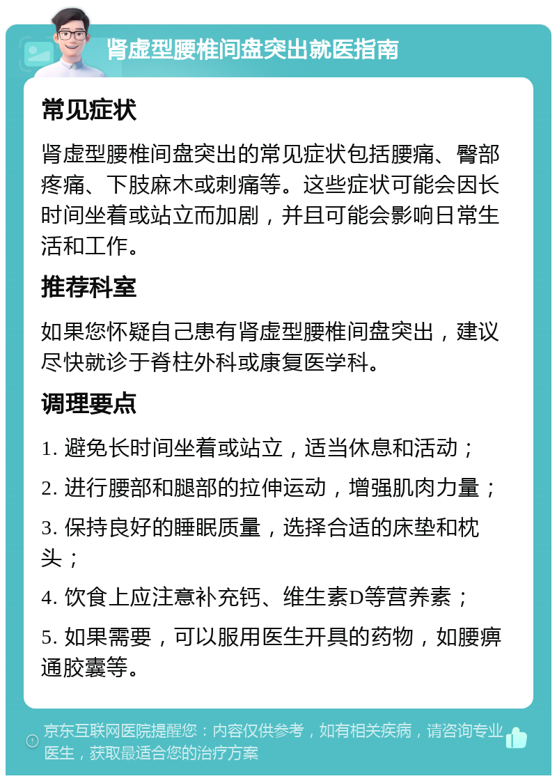 肾虚型腰椎间盘突出就医指南 常见症状 肾虚型腰椎间盘突出的常见症状包括腰痛、臀部疼痛、下肢麻木或刺痛等。这些症状可能会因长时间坐着或站立而加剧，并且可能会影响日常生活和工作。 推荐科室 如果您怀疑自己患有肾虚型腰椎间盘突出，建议尽快就诊于脊柱外科或康复医学科。 调理要点 1. 避免长时间坐着或站立，适当休息和活动； 2. 进行腰部和腿部的拉伸运动，增强肌肉力量； 3. 保持良好的睡眠质量，选择合适的床垫和枕头； 4. 饮食上应注意补充钙、维生素D等营养素； 5. 如果需要，可以服用医生开具的药物，如腰痹通胶囊等。