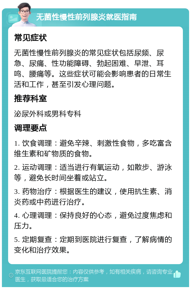 无菌性慢性前列腺炎就医指南 常见症状 无菌性慢性前列腺炎的常见症状包括尿频、尿急、尿痛、性功能障碍、勃起困难、早泄、耳鸣、腰痛等。这些症状可能会影响患者的日常生活和工作，甚至引发心理问题。 推荐科室 泌尿外科或男科专科 调理要点 1. 饮食调理：避免辛辣、刺激性食物，多吃富含维生素和矿物质的食物。 2. 运动调理：适当进行有氧运动，如散步、游泳等，避免长时间坐着或站立。 3. 药物治疗：根据医生的建议，使用抗生素、消炎药或中药进行治疗。 4. 心理调理：保持良好的心态，避免过度焦虑和压力。 5. 定期复查：定期到医院进行复查，了解病情的变化和治疗效果。