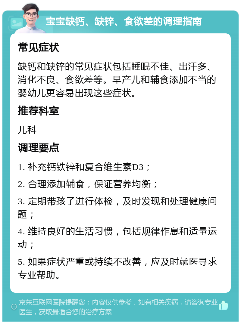 宝宝缺钙、缺锌、食欲差的调理指南 常见症状 缺钙和缺锌的常见症状包括睡眠不佳、出汗多、消化不良、食欲差等。早产儿和辅食添加不当的婴幼儿更容易出现这些症状。 推荐科室 儿科 调理要点 1. 补充钙铁锌和复合维生素D3； 2. 合理添加辅食，保证营养均衡； 3. 定期带孩子进行体检，及时发现和处理健康问题； 4. 维持良好的生活习惯，包括规律作息和适量运动； 5. 如果症状严重或持续不改善，应及时就医寻求专业帮助。