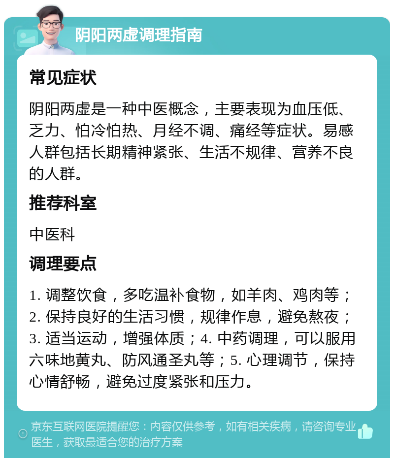 阴阳两虚调理指南 常见症状 阴阳两虚是一种中医概念，主要表现为血压低、乏力、怕冷怕热、月经不调、痛经等症状。易感人群包括长期精神紧张、生活不规律、营养不良的人群。 推荐科室 中医科 调理要点 1. 调整饮食，多吃温补食物，如羊肉、鸡肉等；2. 保持良好的生活习惯，规律作息，避免熬夜；3. 适当运动，增强体质；4. 中药调理，可以服用六味地黄丸、防风通圣丸等；5. 心理调节，保持心情舒畅，避免过度紧张和压力。