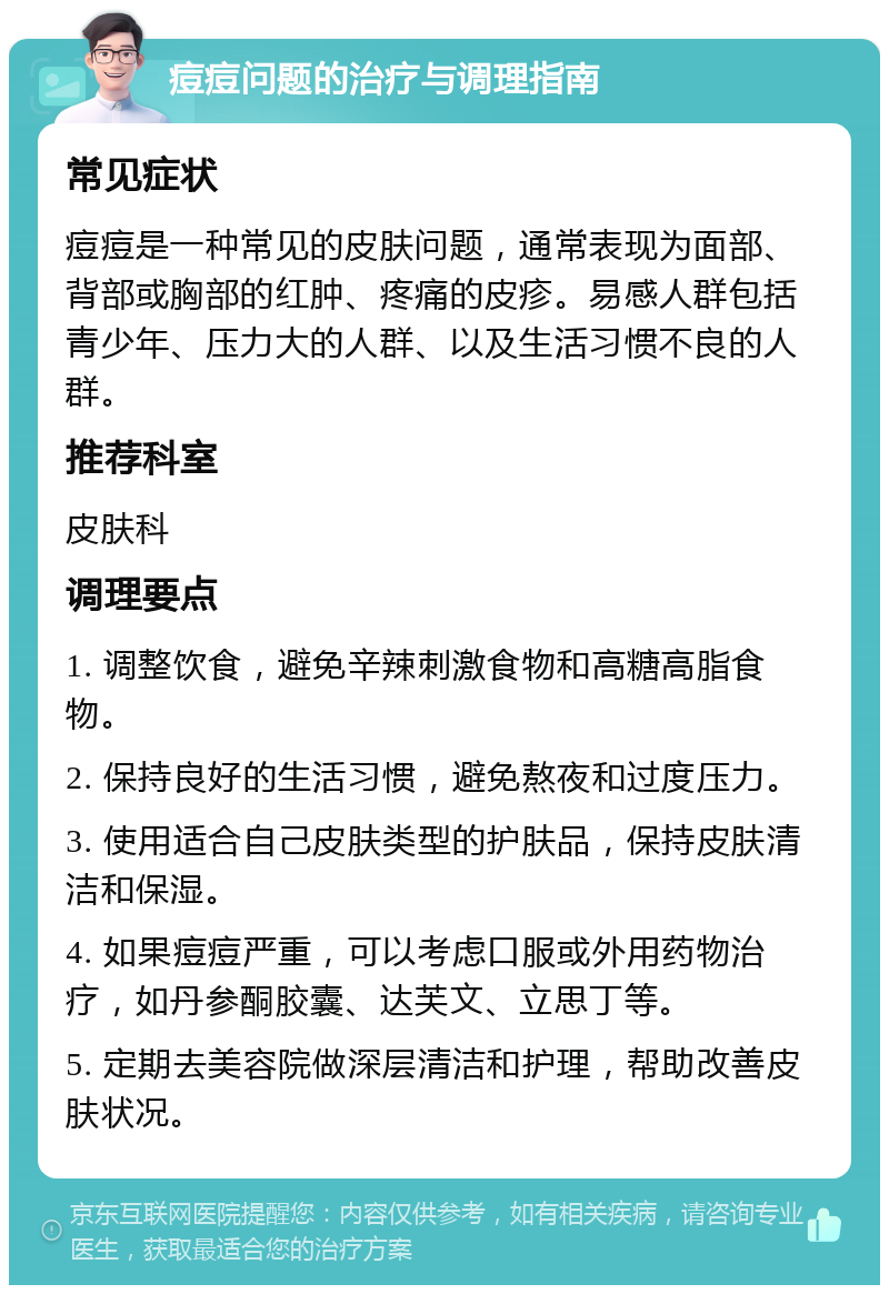 痘痘问题的治疗与调理指南 常见症状 痘痘是一种常见的皮肤问题，通常表现为面部、背部或胸部的红肿、疼痛的皮疹。易感人群包括青少年、压力大的人群、以及生活习惯不良的人群。 推荐科室 皮肤科 调理要点 1. 调整饮食，避免辛辣刺激食物和高糖高脂食物。 2. 保持良好的生活习惯，避免熬夜和过度压力。 3. 使用适合自己皮肤类型的护肤品，保持皮肤清洁和保湿。 4. 如果痘痘严重，可以考虑口服或外用药物治疗，如丹参酮胶囊、达芙文、立思丁等。 5. 定期去美容院做深层清洁和护理，帮助改善皮肤状况。