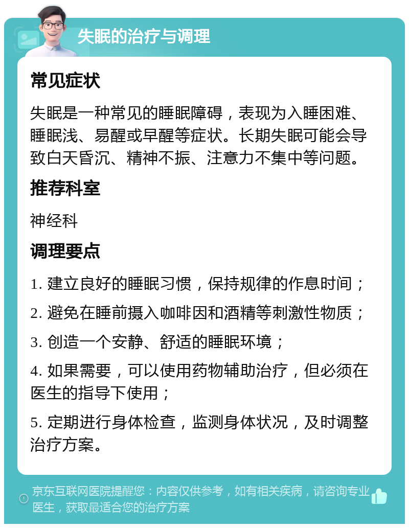 失眠的治疗与调理 常见症状 失眠是一种常见的睡眠障碍，表现为入睡困难、睡眠浅、易醒或早醒等症状。长期失眠可能会导致白天昏沉、精神不振、注意力不集中等问题。 推荐科室 神经科 调理要点 1. 建立良好的睡眠习惯，保持规律的作息时间； 2. 避免在睡前摄入咖啡因和酒精等刺激性物质； 3. 创造一个安静、舒适的睡眠环境； 4. 如果需要，可以使用药物辅助治疗，但必须在医生的指导下使用； 5. 定期进行身体检查，监测身体状况，及时调整治疗方案。