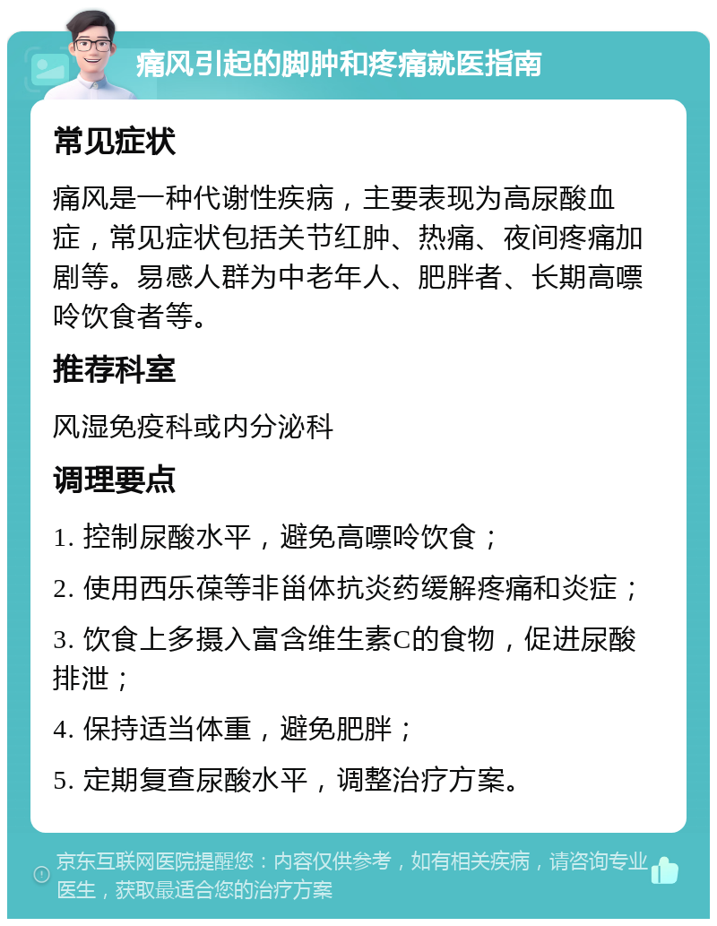 痛风引起的脚肿和疼痛就医指南 常见症状 痛风是一种代谢性疾病，主要表现为高尿酸血症，常见症状包括关节红肿、热痛、夜间疼痛加剧等。易感人群为中老年人、肥胖者、长期高嘌呤饮食者等。 推荐科室 风湿免疫科或内分泌科 调理要点 1. 控制尿酸水平，避免高嘌呤饮食； 2. 使用西乐葆等非甾体抗炎药缓解疼痛和炎症； 3. 饮食上多摄入富含维生素C的食物，促进尿酸排泄； 4. 保持适当体重，避免肥胖； 5. 定期复查尿酸水平，调整治疗方案。