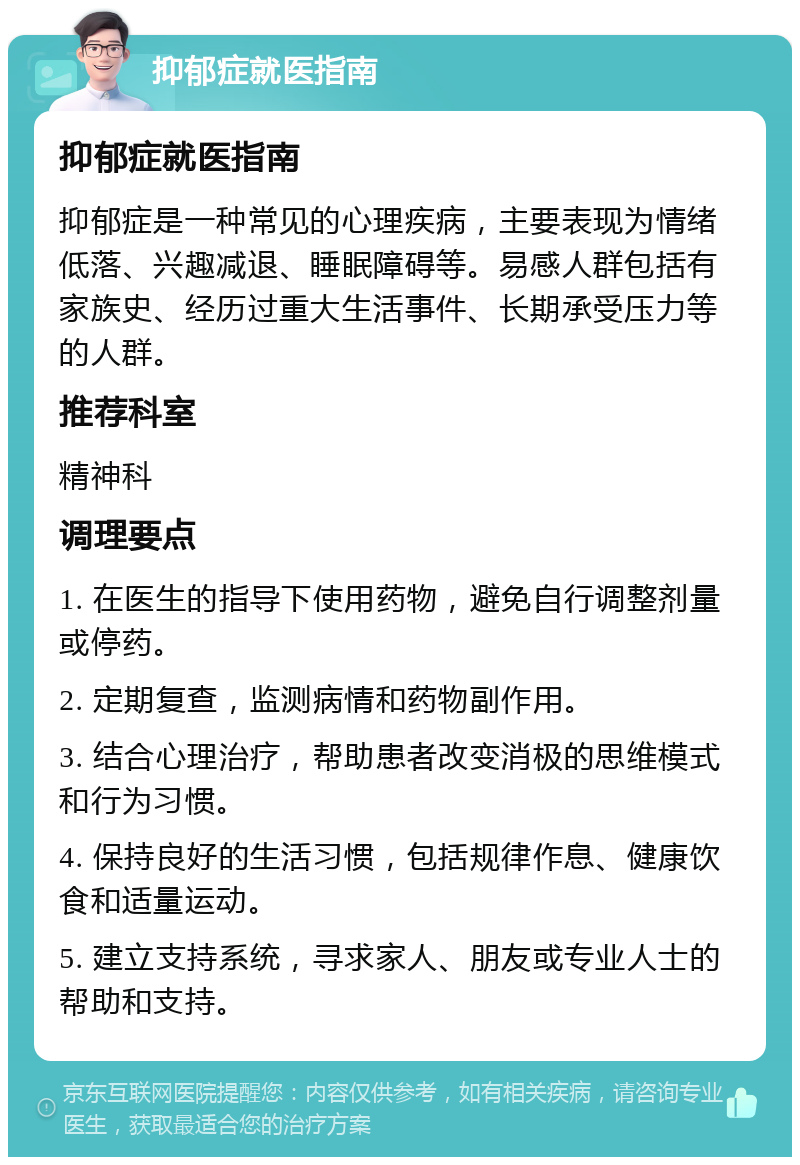 抑郁症就医指南 抑郁症就医指南 抑郁症是一种常见的心理疾病，主要表现为情绪低落、兴趣减退、睡眠障碍等。易感人群包括有家族史、经历过重大生活事件、长期承受压力等的人群。 推荐科室 精神科 调理要点 1. 在医生的指导下使用药物，避免自行调整剂量或停药。 2. 定期复查，监测病情和药物副作用。 3. 结合心理治疗，帮助患者改变消极的思维模式和行为习惯。 4. 保持良好的生活习惯，包括规律作息、健康饮食和适量运动。 5. 建立支持系统，寻求家人、朋友或专业人士的帮助和支持。