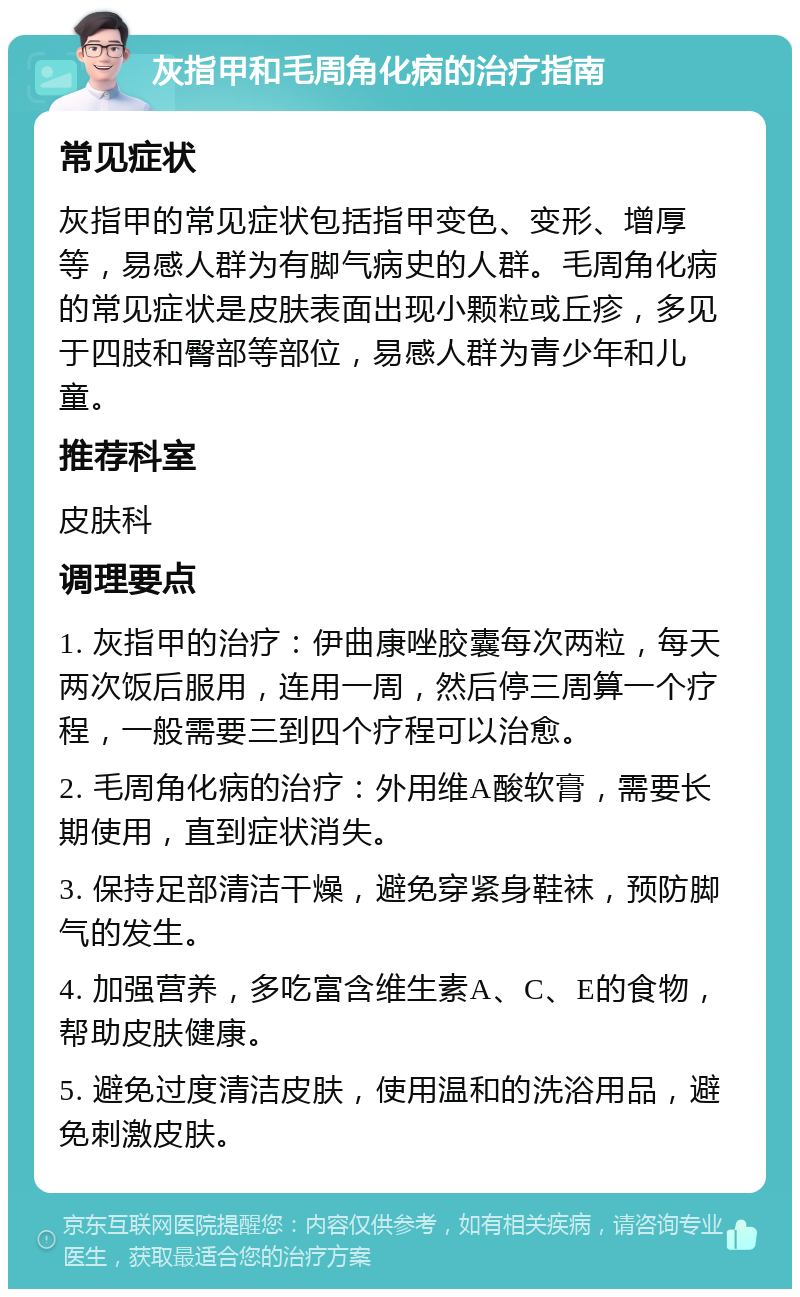 灰指甲和毛周角化病的治疗指南 常见症状 灰指甲的常见症状包括指甲变色、变形、增厚等，易感人群为有脚气病史的人群。毛周角化病的常见症状是皮肤表面出现小颗粒或丘疹，多见于四肢和臀部等部位，易感人群为青少年和儿童。 推荐科室 皮肤科 调理要点 1. 灰指甲的治疗：伊曲康唑胶囊每次两粒，每天两次饭后服用，连用一周，然后停三周算一个疗程，一般需要三到四个疗程可以治愈。 2. 毛周角化病的治疗：外用维A酸软膏，需要长期使用，直到症状消失。 3. 保持足部清洁干燥，避免穿紧身鞋袜，预防脚气的发生。 4. 加强营养，多吃富含维生素A、C、E的食物，帮助皮肤健康。 5. 避免过度清洁皮肤，使用温和的洗浴用品，避免刺激皮肤。