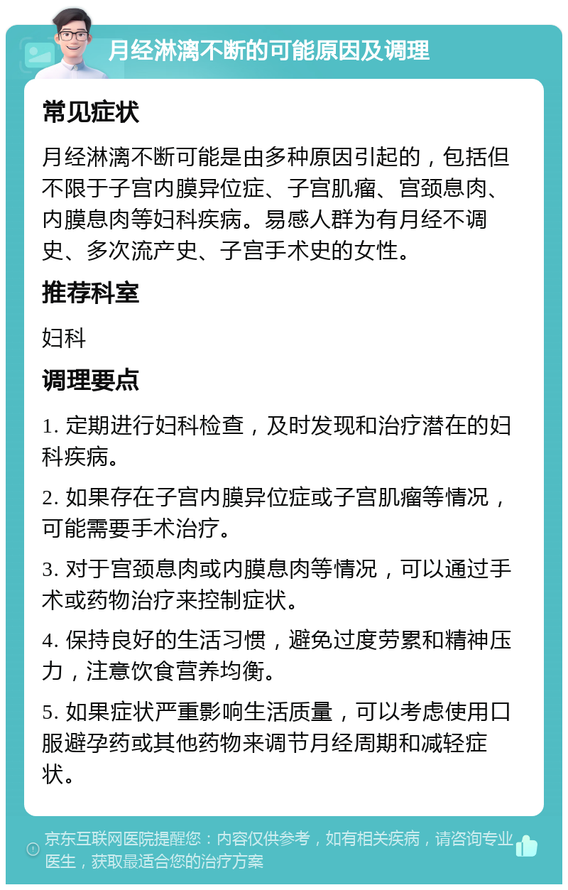 月经淋漓不断的可能原因及调理 常见症状 月经淋漓不断可能是由多种原因引起的，包括但不限于子宫内膜异位症、子宫肌瘤、宫颈息肉、内膜息肉等妇科疾病。易感人群为有月经不调史、多次流产史、子宫手术史的女性。 推荐科室 妇科 调理要点 1. 定期进行妇科检查，及时发现和治疗潜在的妇科疾病。 2. 如果存在子宫内膜异位症或子宫肌瘤等情况，可能需要手术治疗。 3. 对于宫颈息肉或内膜息肉等情况，可以通过手术或药物治疗来控制症状。 4. 保持良好的生活习惯，避免过度劳累和精神压力，注意饮食营养均衡。 5. 如果症状严重影响生活质量，可以考虑使用口服避孕药或其他药物来调节月经周期和减轻症状。