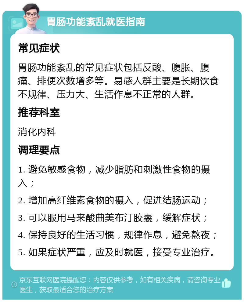 胃肠功能紊乱就医指南 常见症状 胃肠功能紊乱的常见症状包括反酸、腹胀、腹痛、排便次数增多等。易感人群主要是长期饮食不规律、压力大、生活作息不正常的人群。 推荐科室 消化内科 调理要点 1. 避免敏感食物，减少脂肪和刺激性食物的摄入； 2. 增加高纤维素食物的摄入，促进结肠运动； 3. 可以服用马来酸曲美布汀胶囊，缓解症状； 4. 保持良好的生活习惯，规律作息，避免熬夜； 5. 如果症状严重，应及时就医，接受专业治疗。