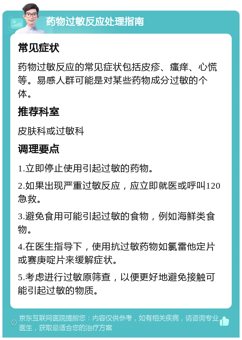 药物过敏反应处理指南 常见症状 药物过敏反应的常见症状包括皮疹、瘙痒、心慌等。易感人群可能是对某些药物成分过敏的个体。 推荐科室 皮肤科或过敏科 调理要点 1.立即停止使用引起过敏的药物。 2.如果出现严重过敏反应，应立即就医或呼叫120急救。 3.避免食用可能引起过敏的食物，例如海鲜类食物。 4.在医生指导下，使用抗过敏药物如氯雷他定片或赛庚啶片来缓解症状。 5.考虑进行过敏原筛查，以便更好地避免接触可能引起过敏的物质。