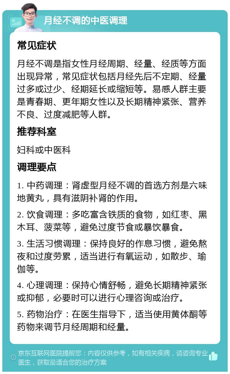 月经不调的中医调理 常见症状 月经不调是指女性月经周期、经量、经质等方面出现异常，常见症状包括月经先后不定期、经量过多或过少、经期延长或缩短等。易感人群主要是青春期、更年期女性以及长期精神紧张、营养不良、过度减肥等人群。 推荐科室 妇科或中医科 调理要点 1. 中药调理：肾虚型月经不调的首选方剂是六味地黄丸，具有滋阴补肾的作用。 2. 饮食调理：多吃富含铁质的食物，如红枣、黑木耳、菠菜等，避免过度节食或暴饮暴食。 3. 生活习惯调理：保持良好的作息习惯，避免熬夜和过度劳累，适当进行有氧运动，如散步、瑜伽等。 4. 心理调理：保持心情舒畅，避免长期精神紧张或抑郁，必要时可以进行心理咨询或治疗。 5. 药物治疗：在医生指导下，适当使用黄体酮等药物来调节月经周期和经量。