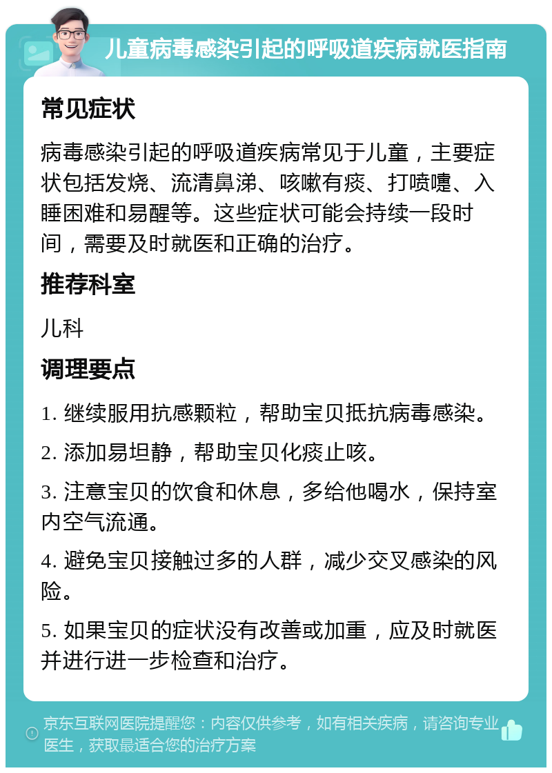 儿童病毒感染引起的呼吸道疾病就医指南 常见症状 病毒感染引起的呼吸道疾病常见于儿童，主要症状包括发烧、流清鼻涕、咳嗽有痰、打喷嚏、入睡困难和易醒等。这些症状可能会持续一段时间，需要及时就医和正确的治疗。 推荐科室 儿科 调理要点 1. 继续服用抗感颗粒，帮助宝贝抵抗病毒感染。 2. 添加易坦静，帮助宝贝化痰止咳。 3. 注意宝贝的饮食和休息，多给他喝水，保持室内空气流通。 4. 避免宝贝接触过多的人群，减少交叉感染的风险。 5. 如果宝贝的症状没有改善或加重，应及时就医并进行进一步检查和治疗。