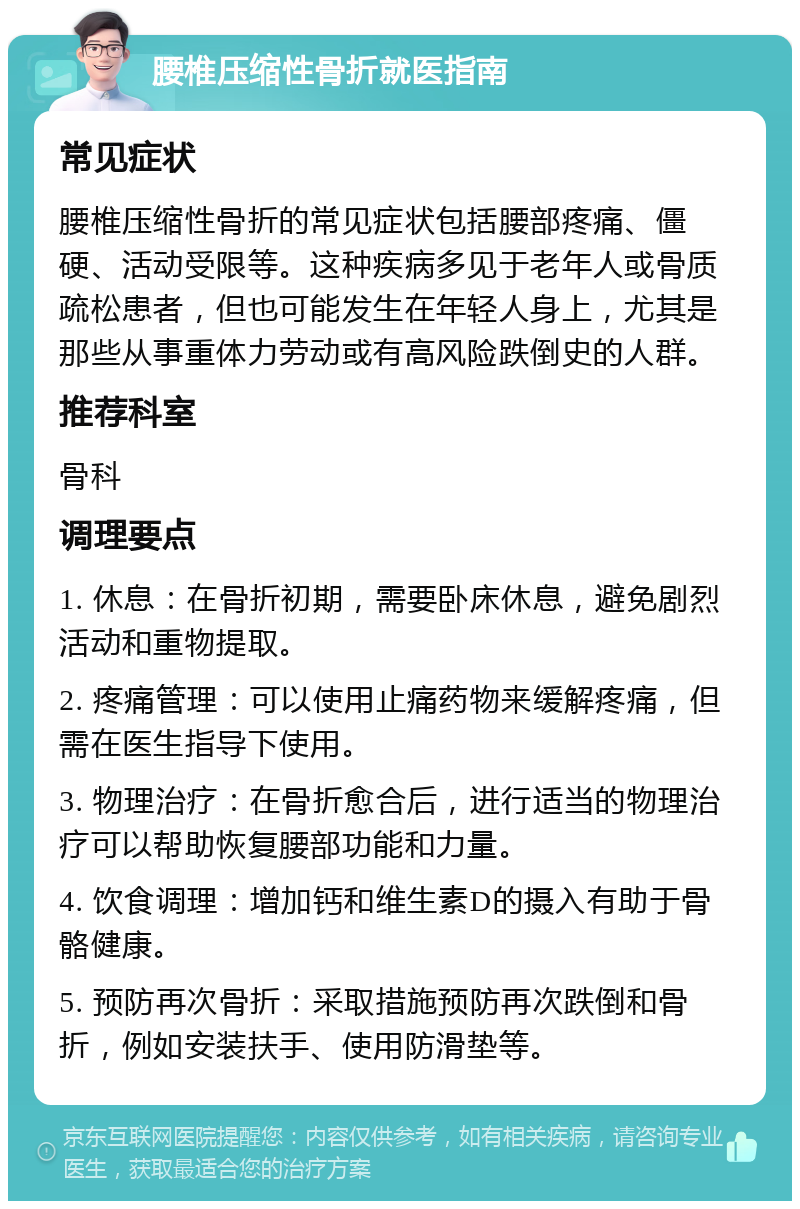 腰椎压缩性骨折就医指南 常见症状 腰椎压缩性骨折的常见症状包括腰部疼痛、僵硬、活动受限等。这种疾病多见于老年人或骨质疏松患者，但也可能发生在年轻人身上，尤其是那些从事重体力劳动或有高风险跌倒史的人群。 推荐科室 骨科 调理要点 1. 休息：在骨折初期，需要卧床休息，避免剧烈活动和重物提取。 2. 疼痛管理：可以使用止痛药物来缓解疼痛，但需在医生指导下使用。 3. 物理治疗：在骨折愈合后，进行适当的物理治疗可以帮助恢复腰部功能和力量。 4. 饮食调理：增加钙和维生素D的摄入有助于骨骼健康。 5. 预防再次骨折：采取措施预防再次跌倒和骨折，例如安装扶手、使用防滑垫等。