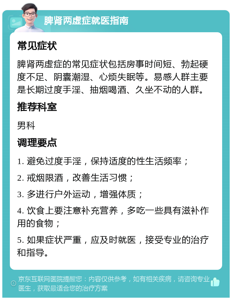 脾肾两虚症就医指南 常见症状 脾肾两虚症的常见症状包括房事时间短、勃起硬度不足、阴囊潮湿、心烦失眠等。易感人群主要是长期过度手淫、抽烟喝酒、久坐不动的人群。 推荐科室 男科 调理要点 1. 避免过度手淫，保持适度的性生活频率； 2. 戒烟限酒，改善生活习惯； 3. 多进行户外运动，增强体质； 4. 饮食上要注意补充营养，多吃一些具有滋补作用的食物； 5. 如果症状严重，应及时就医，接受专业的治疗和指导。