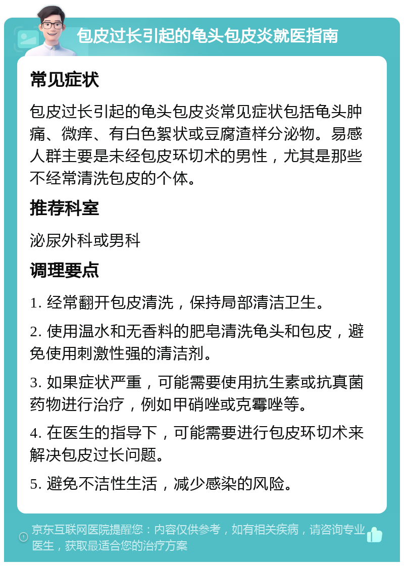 包皮过长引起的龟头包皮炎就医指南 常见症状 包皮过长引起的龟头包皮炎常见症状包括龟头肿痛、微痒、有白色絮状或豆腐渣样分泌物。易感人群主要是未经包皮环切术的男性，尤其是那些不经常清洗包皮的个体。 推荐科室 泌尿外科或男科 调理要点 1. 经常翻开包皮清洗，保持局部清洁卫生。 2. 使用温水和无香料的肥皂清洗龟头和包皮，避免使用刺激性强的清洁剂。 3. 如果症状严重，可能需要使用抗生素或抗真菌药物进行治疗，例如甲硝唑或克霉唑等。 4. 在医生的指导下，可能需要进行包皮环切术来解决包皮过长问题。 5. 避免不洁性生活，减少感染的风险。