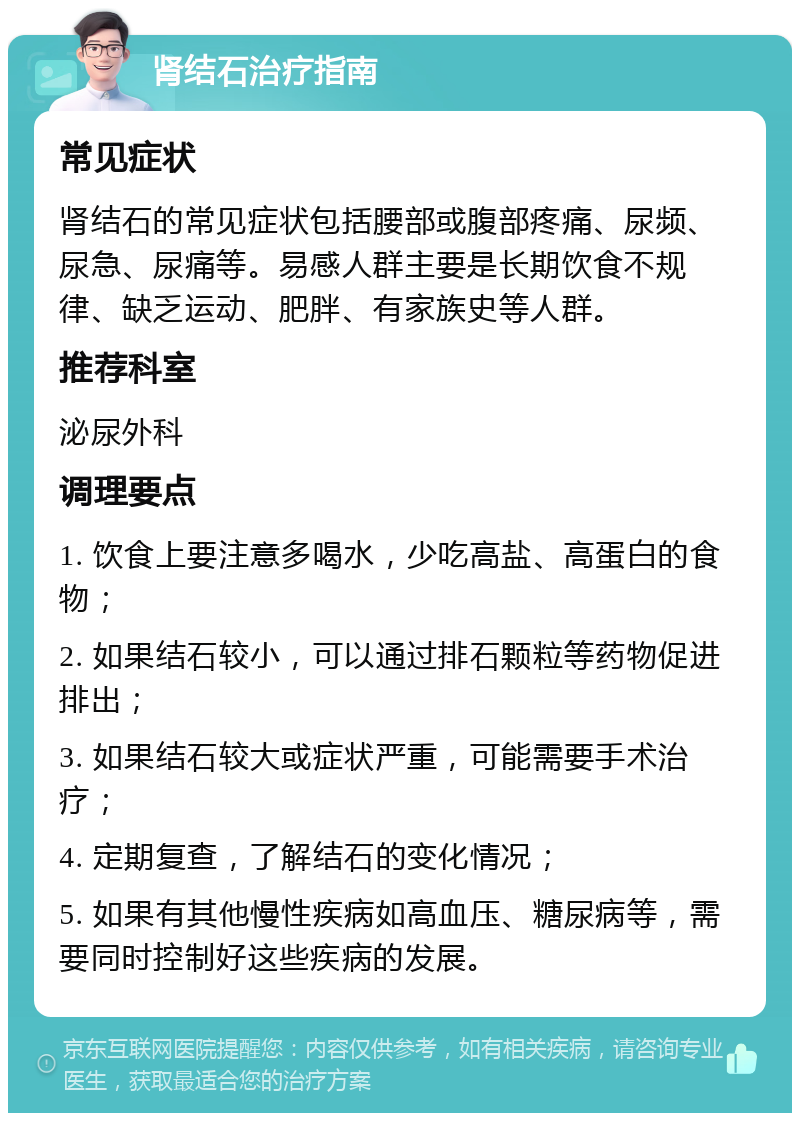 肾结石治疗指南 常见症状 肾结石的常见症状包括腰部或腹部疼痛、尿频、尿急、尿痛等。易感人群主要是长期饮食不规律、缺乏运动、肥胖、有家族史等人群。 推荐科室 泌尿外科 调理要点 1. 饮食上要注意多喝水，少吃高盐、高蛋白的食物； 2. 如果结石较小，可以通过排石颗粒等药物促进排出； 3. 如果结石较大或症状严重，可能需要手术治疗； 4. 定期复查，了解结石的变化情况； 5. 如果有其他慢性疾病如高血压、糖尿病等，需要同时控制好这些疾病的发展。