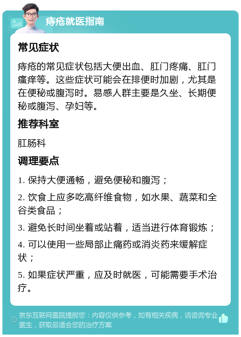 痔疮就医指南 常见症状 痔疮的常见症状包括大便出血、肛门疼痛、肛门瘙痒等。这些症状可能会在排便时加剧，尤其是在便秘或腹泻时。易感人群主要是久坐、长期便秘或腹泻、孕妇等。 推荐科室 肛肠科 调理要点 1. 保持大便通畅，避免便秘和腹泻； 2. 饮食上应多吃高纤维食物，如水果、蔬菜和全谷类食品； 3. 避免长时间坐着或站着，适当进行体育锻炼； 4. 可以使用一些局部止痛药或消炎药来缓解症状； 5. 如果症状严重，应及时就医，可能需要手术治疗。