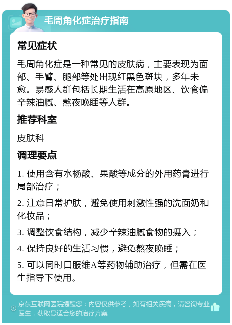 毛周角化症治疗指南 常见症状 毛周角化症是一种常见的皮肤病，主要表现为面部、手臂、腿部等处出现红黑色斑块，多年未愈。易感人群包括长期生活在高原地区、饮食偏辛辣油腻、熬夜晚睡等人群。 推荐科室 皮肤科 调理要点 1. 使用含有水杨酸、果酸等成分的外用药膏进行局部治疗； 2. 注意日常护肤，避免使用刺激性强的洗面奶和化妆品； 3. 调整饮食结构，减少辛辣油腻食物的摄入； 4. 保持良好的生活习惯，避免熬夜晚睡； 5. 可以同时口服维A等药物辅助治疗，但需在医生指导下使用。